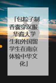 包粽子制香囊穿汉服 华裔大学生和外国留学生在南京体验中华文化