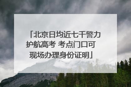 北京日均近七千警力护航高考 考点门口可现场办理身份证明