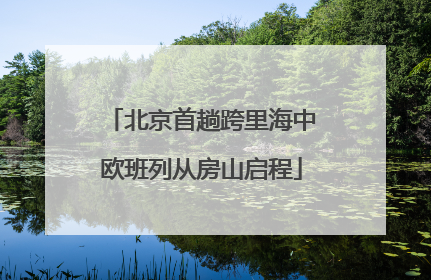北京首趟跨里海中欧班列从房山启程