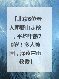 北京6位老人爬野山走散，平均年龄70岁！多人被困，深夜冒雨救援