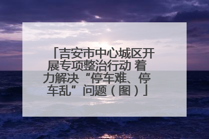 吉安市中心城区开展专项整治行动 着力解决“停车难、停车乱”问题（图）
