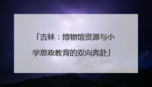 吉林：博物馆资源与小学思政教育的双向奔赴