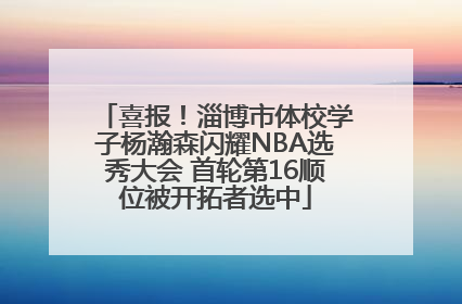喜报！淄博市体校学子杨瀚森闪耀NBA选秀大会 首轮第16顺位被开拓者选中
