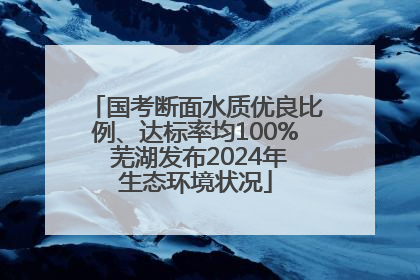 国考断面水质优良比例、达标率均100% 芜湖发布2024年生态环境状况
