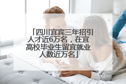四川宜宾三年招引人才近6万名，在宜高校毕业生留宜就业人数近万名