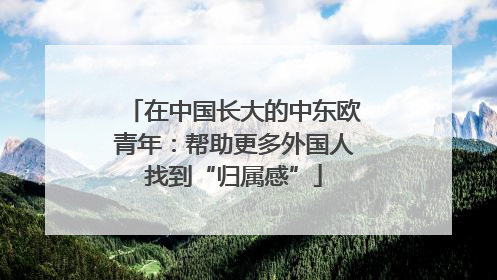 在中国长大的中东欧青年：帮助更多外国人找到“归属感”