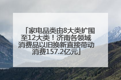 家电品类由8大类扩围至12大类！济南各领域消费品以旧换新直接带动消费157.2亿元