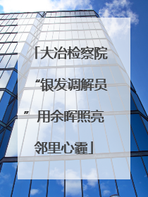 大冶检察院“银发调解员”用余晖照亮邻里心霾