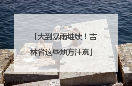 大到暴雨继续！吉林省这些地方注意