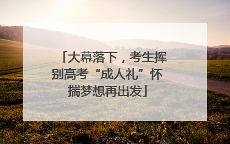 大幕落下，考生挥别高考“成人礼”怀揣梦想再出发