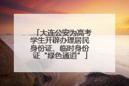大连公安为高考学生开辟办理居民身份证、临时身份证“绿色通道”