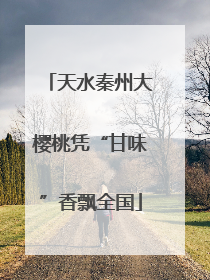 天水秦州大樱桃凭“甘味”香飘全国