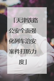 天津铁路公安全面强化列车治安案件打防力度
