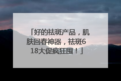 好的祛斑产品，肌肤回春神器，祛斑618大促疯狂囤！