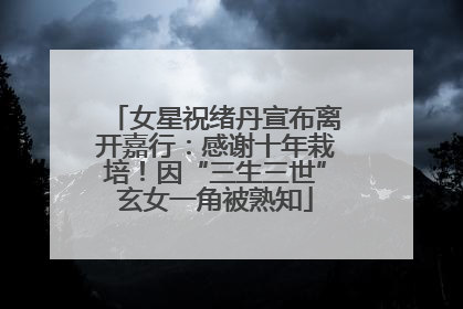 女星祝绪丹宣布离开嘉行：感谢十年栽培！因“三生三世”玄女一角被熟知