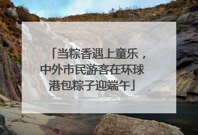 当粽香遇上童乐，中外市民游客在环球港包粽子迎端午