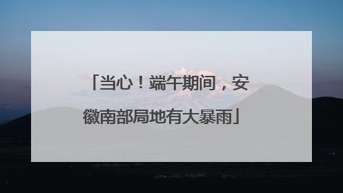 当心！端午期间，安徽南部局地有大暴雨