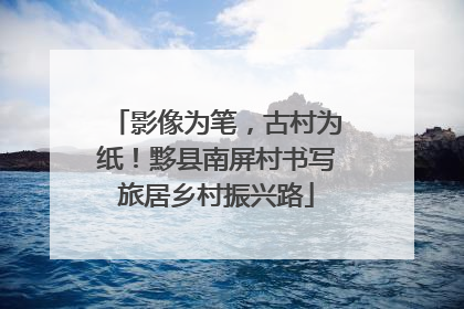 影像为笔，古村为纸！黟县南屏村书写旅居乡村振兴路