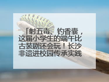 射五毒、钓香囊，这届小学生的端午比古装剧还会玩！长沙非遗进校园传承实践活动举行