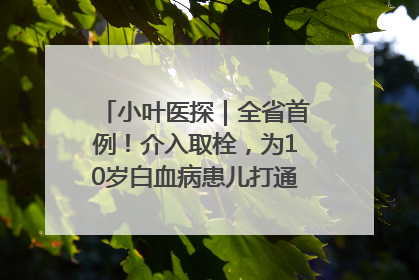 小叶医探｜全省首例！介入取栓，为10岁白血病患儿打通生命之“脉”
