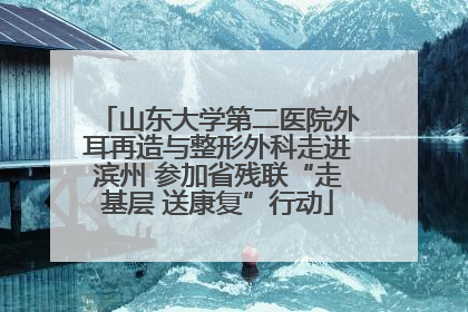 山东大学第二医院外耳再造与整形外科走进滨州 参加省残联“走基层 送康复”行动