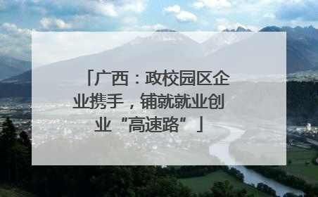 广西：政校园区企业携手，铺就就业创业“高速路”