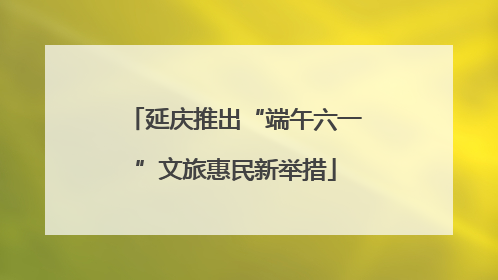 延庆推出“端午六一”文旅惠民新举措