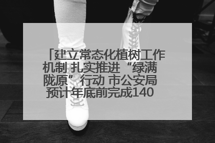建立常态化植树工作机制 扎实推进“绿满陇原”行动 市公安局预计年底前完成1402亩绿化任务