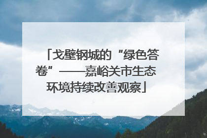 戈壁钢城的“绿色答卷”——嘉峪关市生态环境持续改善观察