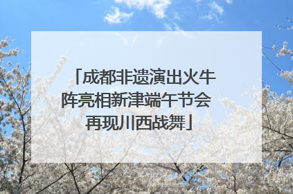 成都非遗演出火牛阵亮相新津端午节会 再现川西战舞