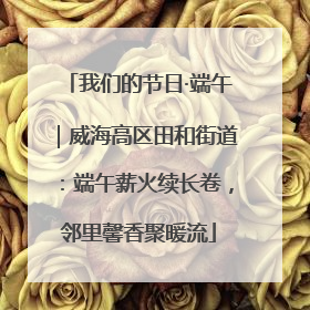 我们的节日·端午｜威海高区田和街道：端午薪火续长卷，邻里馨香聚暖流