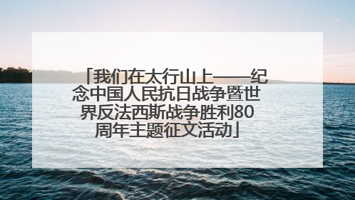 我们在太行山上——纪念中国人民抗日战争暨世界反法西斯战争胜利80周年主题征文活动
