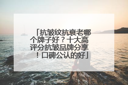 抗皱纹抗衰老哪个牌子好？十大高评分抗皱品牌分享！口碑公认的好