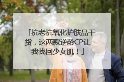 抗老抗氧化护肤品干货，这两款逆龄CP让我找回少女肌！