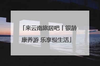 来云南旅居吧丨银龄康养游 乐享慢生活
