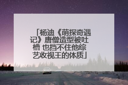 杨迪《萌探奇遇记》唐僧造型被吐槽 也挡不住他综艺收视王的体质