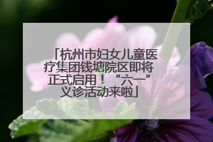 杭州市妇女儿童医疗集团钱塘院区即将正式启用！“六一”义诊活动来啦