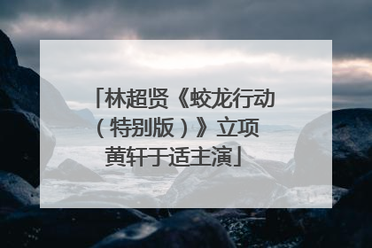 林超贤《蛟龙行动（特别版）》立项 黄轩于适主演