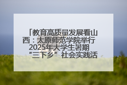 教育高质量发展看山西：太原师范学院举行2025年大学生暑期“三下乡”社会实践活动启动仪式