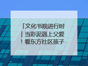 文化书院进行时｜当彩泥遇上父爱！看东方社区孩子们 “捏” 出心目中的爸爸