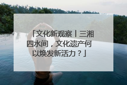 文化新观察丨三湘四水间，文化遗产何以焕发新活力？