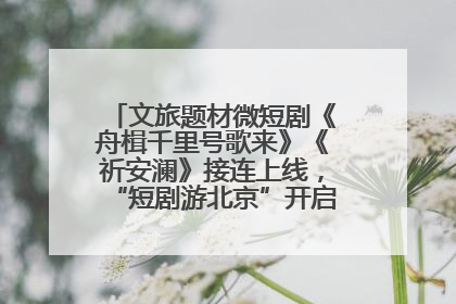 文旅题材微短剧《舟楫千里号歌来》《祈安澜》接连上线，“短剧游北京”开启大运河文化之旅