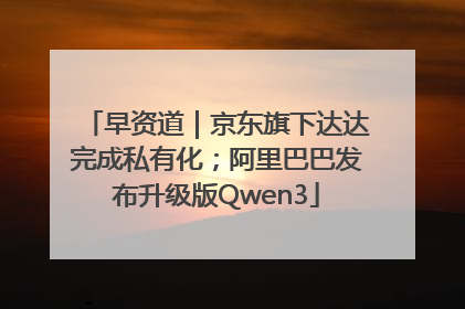 早资道｜京东旗下达达完成私有化；阿里巴巴发布升级版Qwen3