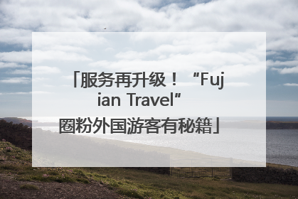 服务再升级！“Fujian Travel”圈粉外国游客有秘籍