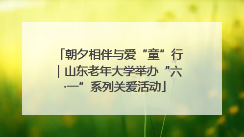朝夕相伴与爱“童”行｜山东老年大学举办“六·一”系列关爱活动