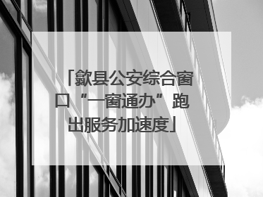 歙县公安综合窗口“一窗通办”跑出服务加速度
