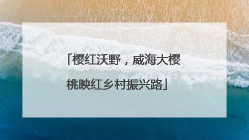 樱红沃野，威海大樱桃映红乡村振兴路
