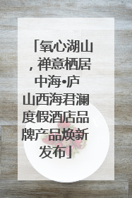 氧心湖山，禅意栖居 中海•庐山西海君澜度假酒店品牌产品焕新发布