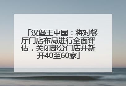 汉堡王中国：将对餐厅门店布局进行全面评估，关闭部分门店并新开40至60家