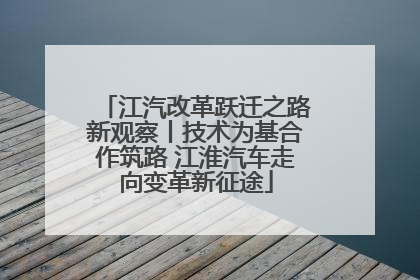江汽改革跃迁之路新观察丨技术为基合作筑路 江淮汽车走向变革新征途